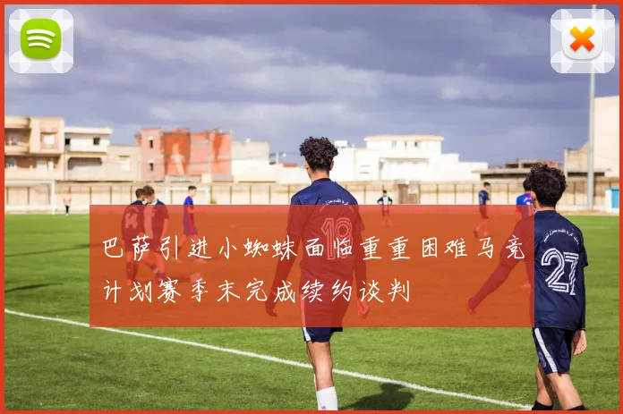 巴萨引进小蜘蛛面临重重困难马竞计划赛季末完成续约谈判