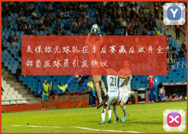 美媒称无球队在季后赛赢后放弃全部首发球员引发热议