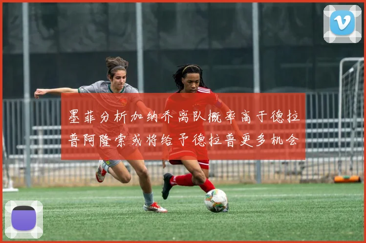 墨菲分析加纳乔离队概率高于德拉普阿隆索或将给予德拉普更多机会