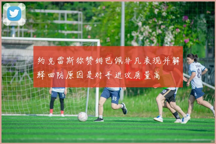 约克雷斯称赞姆巴佩非凡表现并解释回防原因是对手进攻质量高
