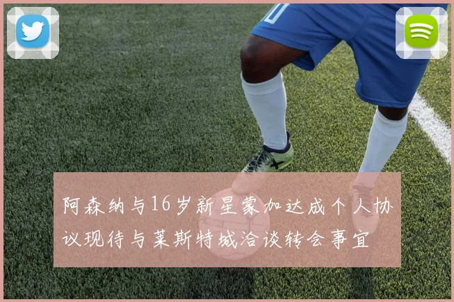 阿森纳与16岁新星蒙加达成个人协议现待与莱斯特城洽谈转会事宜