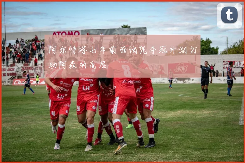 阿尔特塔七年前面试凭夺冠计划打动阿森纳高层