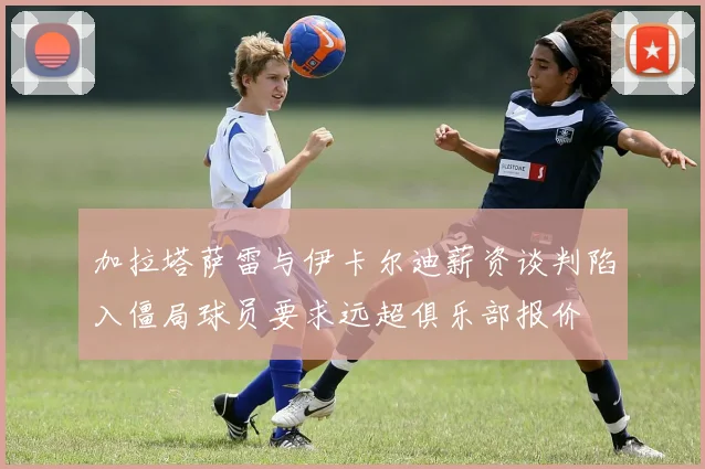 加拉塔萨雷与伊卡尔迪薪资谈判陷入僵局球员要求远超俱乐部报价