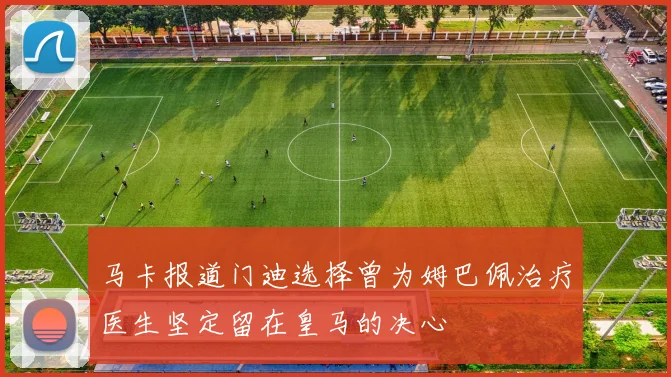 马卡报道门迪选择曾为姆巴佩治疗医生坚定留在皇马的决心