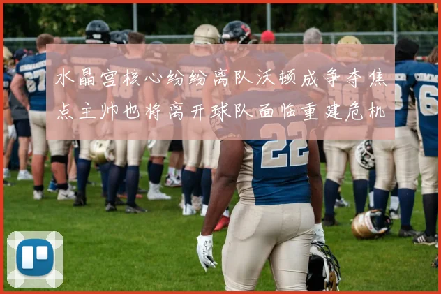 水晶宫核心纷纷离队沃顿成争夺焦点主帅也将离开球队面临重建危机
