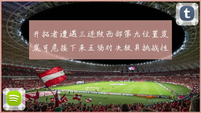 开拓者遭遇三连败西部第九位置岌岌可危接下来五场对决极具挑战性