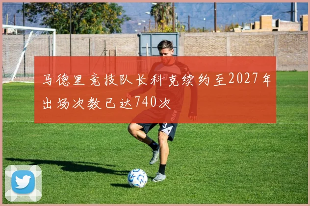 马德里竞技队长科克续约至2027年出场次数已达740次