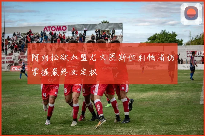 阿利松欲加盟尤文图斯但利物浦仍掌握最终决定权