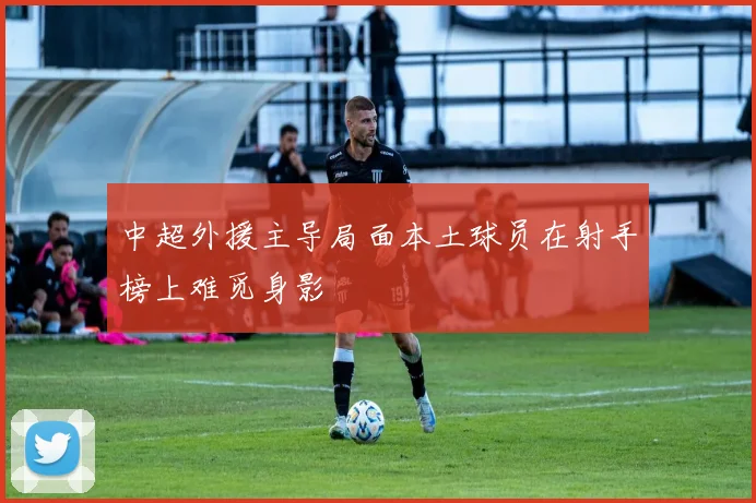 中超外援主导局面本土球员在射手榜上难觅身影