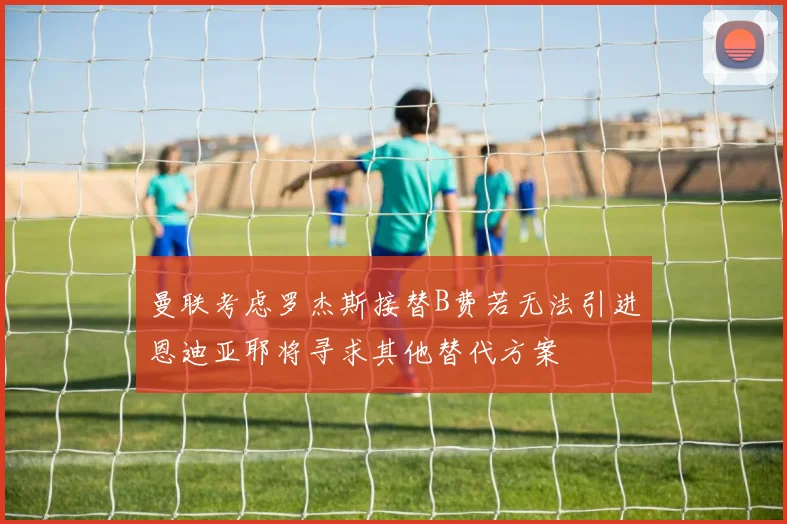 曼联考虑罗杰斯接替B费若无法引进恩迪亚耶将寻求其他替代方案