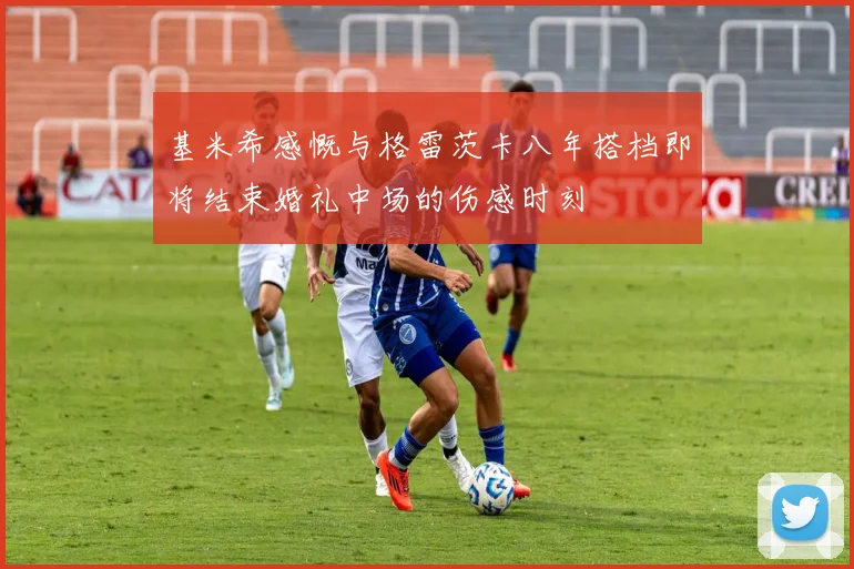 基米希感慨与格雷茨卡八年搭档即将结束婚礼中场的伤感时刻