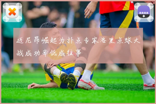 迈尼昂崛起为扑点专家洛里点球大战成功率低成往事