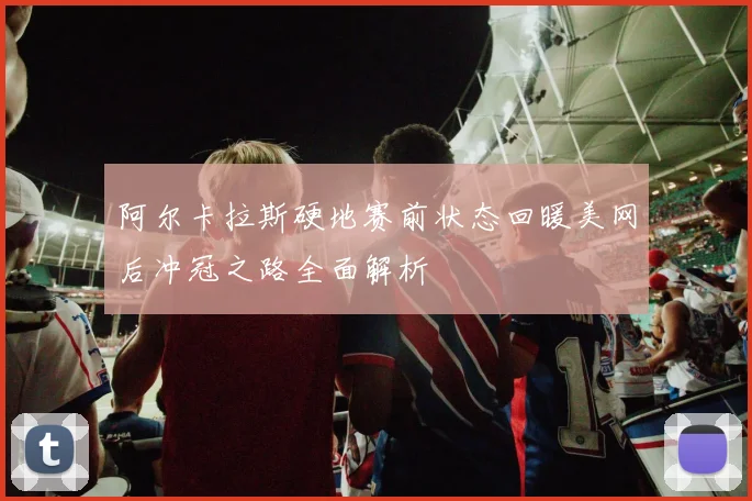 阿尔卡拉斯硬地赛前状态回暖美网后冲冠之路全面解析