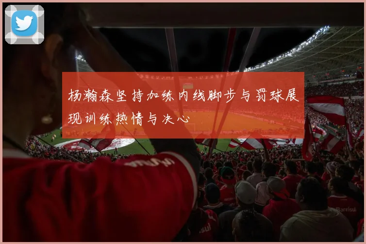 杨瀚森坚持加练内线脚步与罚球展现训练热情与决心
