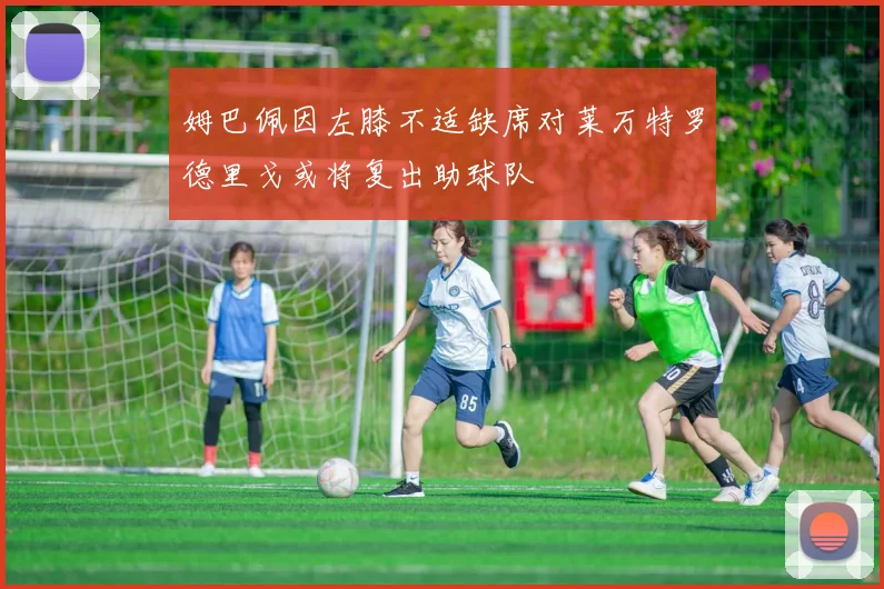 姆巴佩因左膝不适缺席对莱万特罗德里戈或将复出助球队