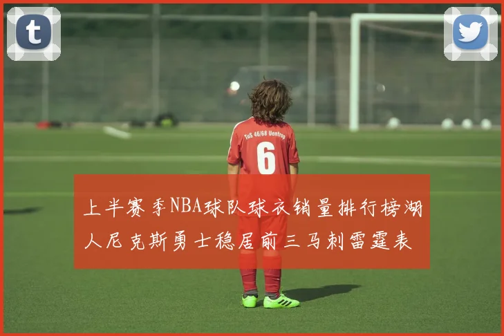 上半赛季NBA球队球衣销量排行榜湖人尼克斯勇士稳居前三马刺雷霆表现抢眼