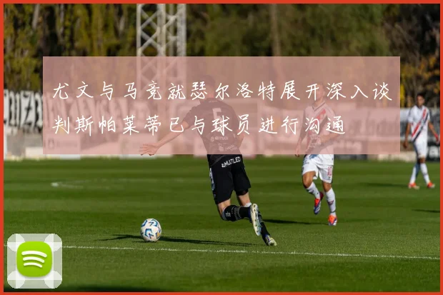 尤文与马竞就瑟尔洛特展开深入谈判斯帕莱蒂已与球员进行沟通