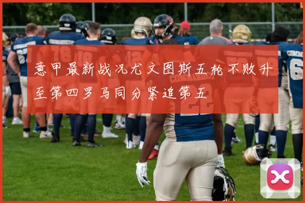 意甲最新战况尤文图斯五轮不败升至第四罗马同分紧追第五