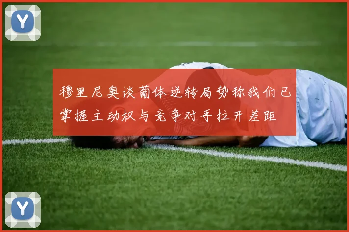 穆里尼奥谈葡体逆转局势称我们已掌握主动权与竞争对手拉开差距