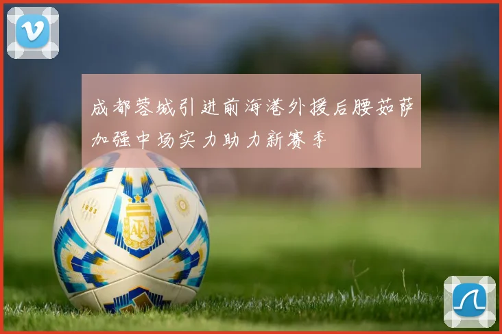 成都蓉城引进前海港外援后腰茹萨加强中场实力助力新赛季