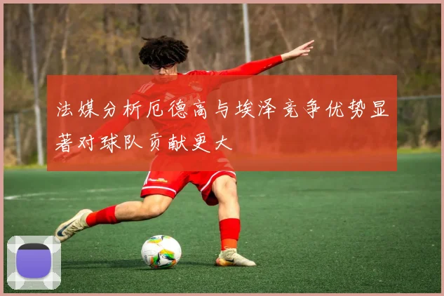 法媒分析厄德高与埃泽竞争优势显著对球队贡献更大