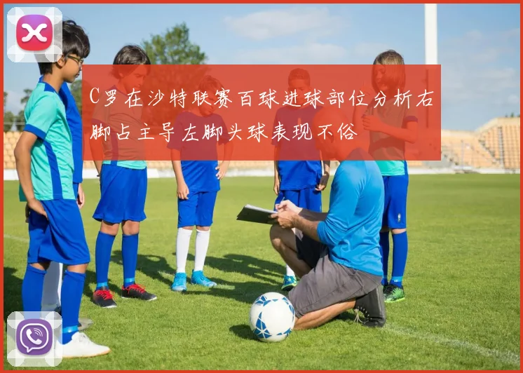 C罗在沙特联赛百球进球部位分析右脚占主导左脚头球表现不俗