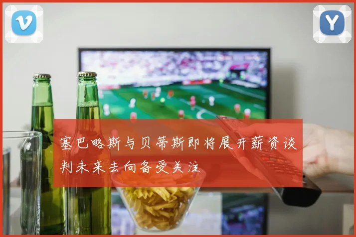 塞巴略斯与贝蒂斯即将展开薪资谈判未来去向备受关注