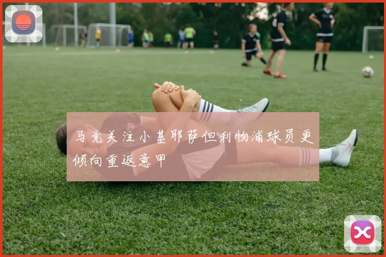 马竞关注小基耶萨但利物浦球员更倾向重返意甲