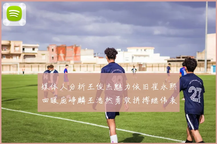 媒体人分析王俊杰魅力依旧崔永熙回暖庞峥麟王浩然勇敢拼搏继伟表现稳定