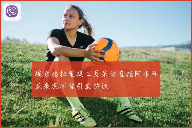 埃尔格拉重提三月采访直指阿韦洛亚表现不佳引发热议