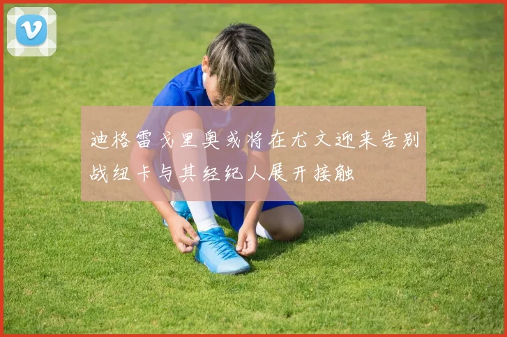 迪格雷戈里奥或将在尤文迎来告别战纽卡与其经纪人展开接触