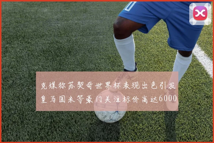 克媒称苏契奇世界杯表现出色引发皇马国米等豪门关注标价高达6000万欧
